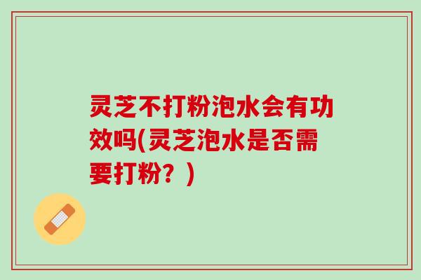 灵芝不打粉泡水会有功效吗(灵芝泡水是否需要打粉？)