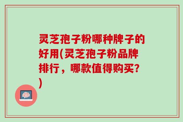 灵芝孢子粉哪种牌子的好用(灵芝孢子粉品牌排行，哪款值得购买？)