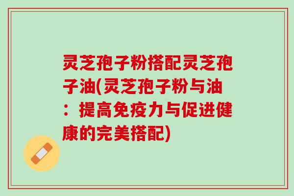 灵芝孢子粉搭配灵芝孢子油(灵芝孢子粉与油：提高免疫力与促进健康的完美搭配)