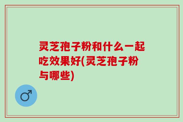 灵芝孢子粉和什么一起吃效果好(灵芝孢子粉与哪些)