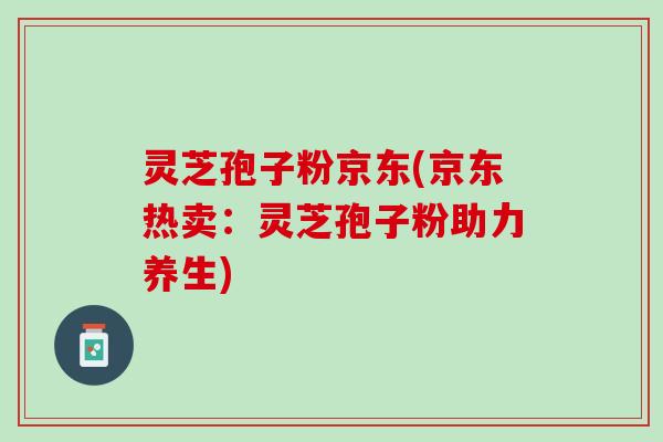灵芝孢子粉京东(京东热卖：灵芝孢子粉助力养生)