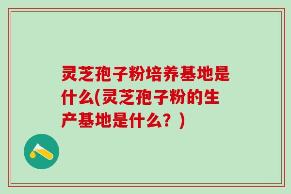 灵芝孢子粉培养基地是什么(灵芝孢子粉的生产基地是什么？)