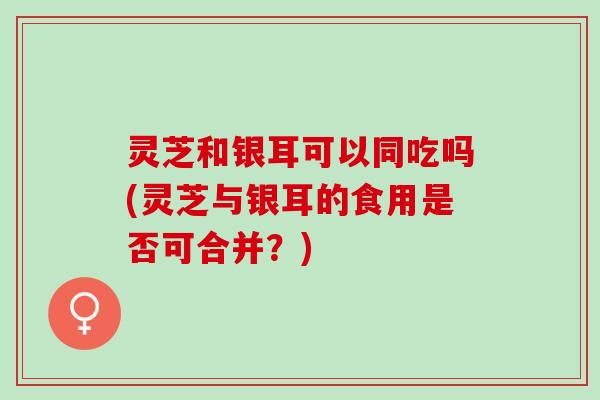 灵芝和银耳可以同吃吗(灵芝与银耳的食用是否可合并？)