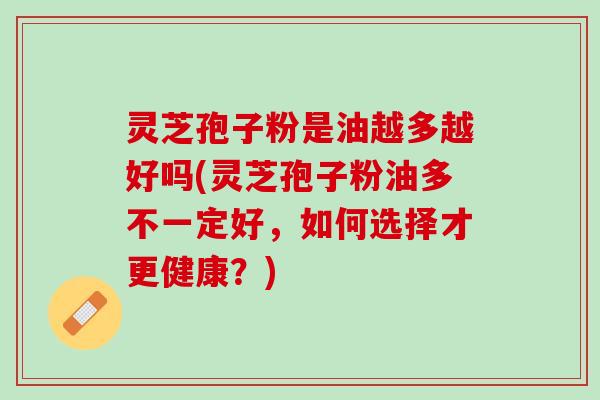 灵芝孢子粉是油越多越好吗(灵芝孢子粉油多不一定好，如何选择才更健康？)