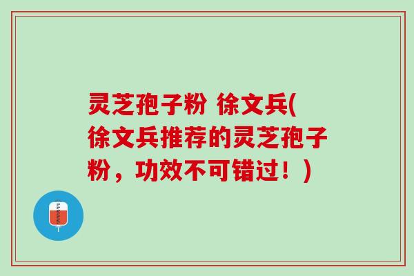 灵芝孢子粉 徐文兵(徐文兵推荐的灵芝孢子粉，功效不可错过！)