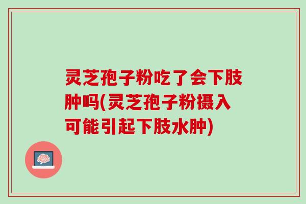 灵芝孢子粉吃了会下肢肿吗(灵芝孢子粉摄入可能引起下肢水肿)