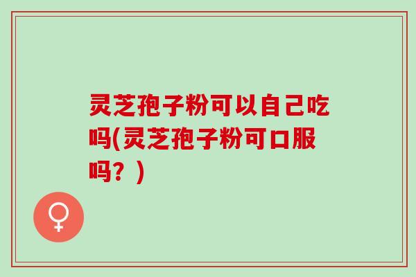 灵芝孢子粉可以自己吃吗(灵芝孢子粉可口服吗？)