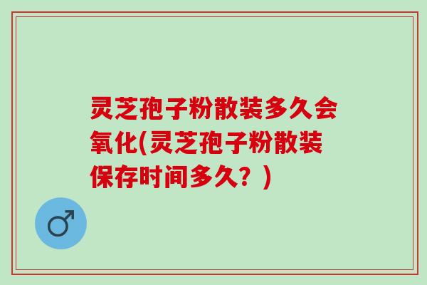 灵芝孢子粉散装多久会氧化(灵芝孢子粉散装保存时间多久？)