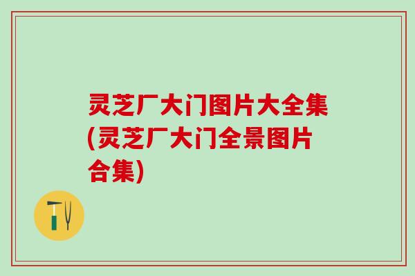 灵芝厂大门图片大全集(灵芝厂大门全景图片合集) 灵芝厂大门图片大全集(灵芝厂大门全景图片合集)