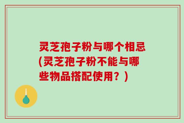 灵芝孢子粉与哪个相忌(灵芝孢子粉不能与哪些物品搭配使用？)