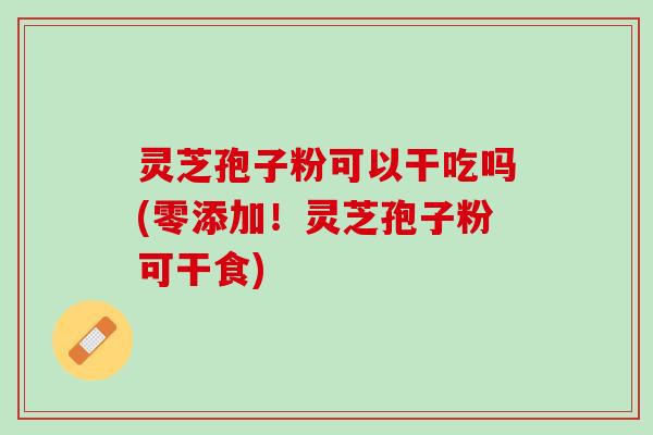 灵芝孢子粉可以干吃吗(零添加！灵芝孢子粉可干食)