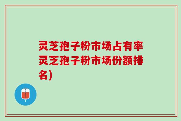 灵芝孢子粉市场占有率灵芝孢子粉市场份额排名)