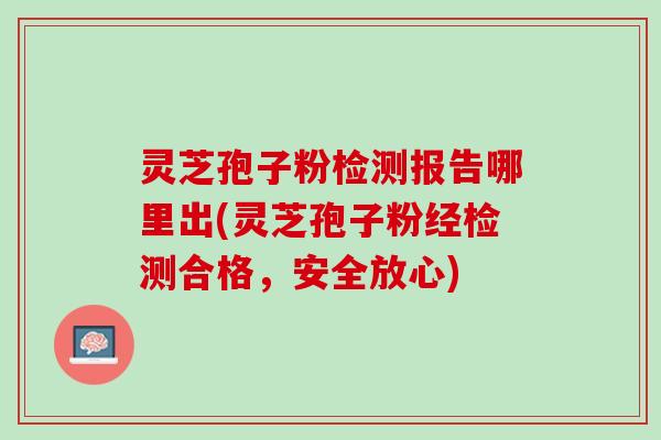 灵芝孢子粉检测报告哪里出(灵芝孢子粉经检测合格，安全放心)