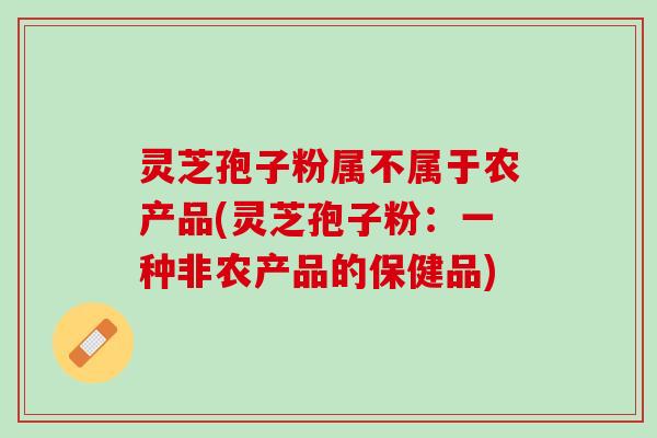 灵芝孢子粉属不属于农产品(灵芝孢子粉：一种非农产品的保健品)