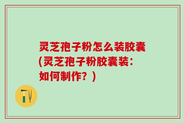 灵芝孢子粉怎么装胶囊(灵芝孢子粉胶囊装:如何制作?) 灵芝孢子粉怎么装胶囊(灵芝孢子粉胶囊装:如何制作?)