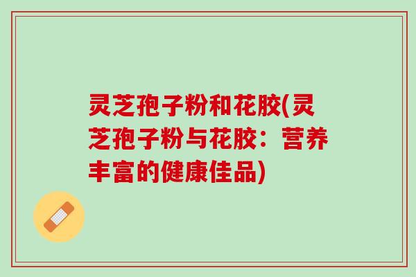灵芝孢子粉和花胶(灵芝孢子粉与花胶:营养丰富的健康佳品) 灵芝孢子粉和花胶(灵芝孢子粉与花胶:营养丰富的健康佳品)