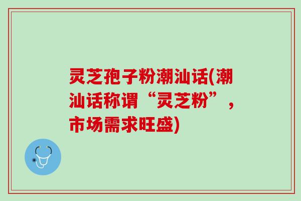 灵芝孢子粉潮汕话(潮汕话称谓“灵芝粉”，市场需求旺盛)