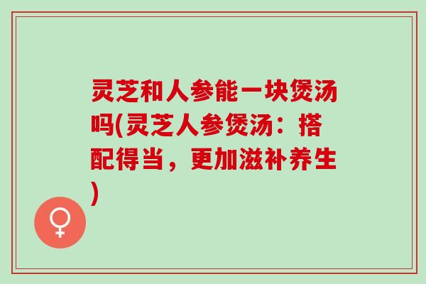 灵芝和人参能一块煲汤吗(灵芝人参煲汤：搭配得当，更加滋补养生)