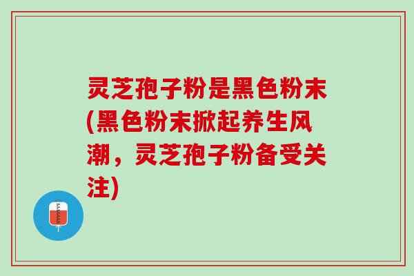 灵芝孢子粉是黑色粉末(黑色粉末掀起养生风潮，灵芝孢子粉备受关注)
