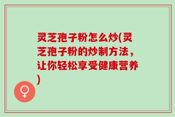 灵芝孢子粉怎么炒(灵芝孢子粉的炒制方法，让你轻松享受健康营养)