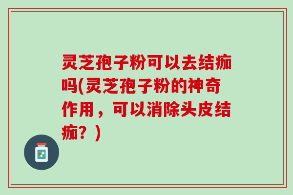 灵芝孢子粉可以去结痂吗(灵芝孢子粉的神奇作用，可以消除头皮结痂？)