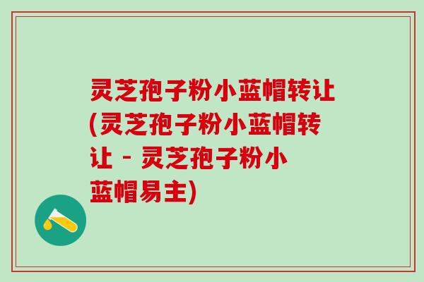 灵芝孢子粉小蓝帽转让(灵芝孢子粉小蓝帽转让 - 灵芝孢子粉小蓝帽易主) 灵芝孢子粉小蓝帽转让(灵芝孢子粉小蓝帽转让 - 灵芝孢子粉小蓝帽易主)