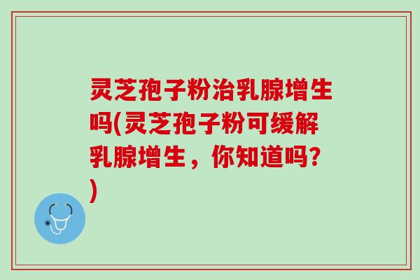 灵芝孢子粉治乳腺增生吗(灵芝孢子粉可缓解乳腺增生，你知道吗？)