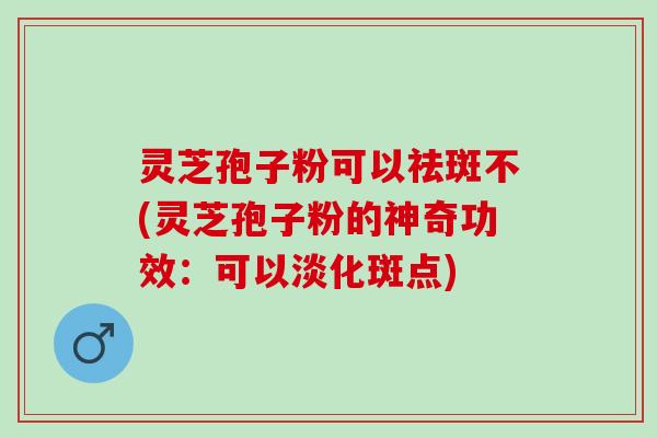 灵芝孢子粉可以祛斑不(灵芝孢子粉的神奇功效：可以淡化斑点)