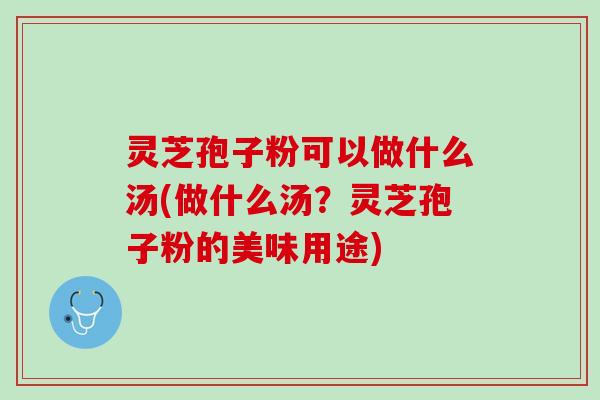 灵芝孢子粉可以做什么汤(做什么汤？灵芝孢子粉的美味用途)