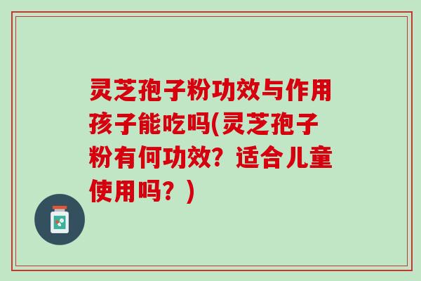 灵芝孢子粉功效与作用孩子能吃吗(灵芝孢子粉有何功效?适合儿童使用吗?) 灵芝孢子粉功效与作用孩子能吃吗(灵芝孢子粉有何功效?适合儿童使用吗?)