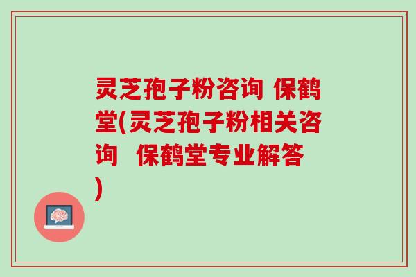 灵芝孢子粉咨询 保鹤堂(灵芝孢子粉相关咨询 保鹤堂专业解答) 灵芝孢子粉咨询 保鹤堂(灵芝孢子粉相关咨询 保鹤堂专业解答)
