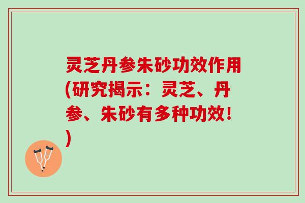 灵芝丹参朱砂功效作用(研究揭示：灵芝、丹参、朱砂有多种功效！)