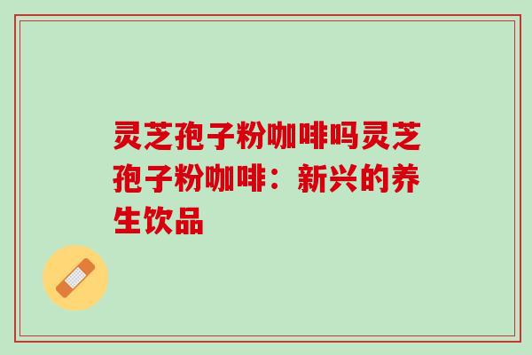 灵芝孢子粉咖啡吗灵芝孢子粉咖啡：新兴的养生饮品
