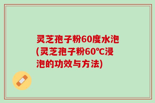 灵芝孢子粉60度水泡(灵芝孢子粉60℃浸泡的功效与方法)