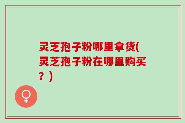 灵芝孢子粉哪里拿货(灵芝孢子粉在哪里购买？)