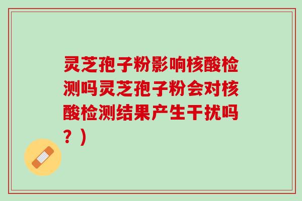灵芝孢子粉影响核酸检测吗灵芝孢子粉会对核酸检测结果产生干扰吗？)