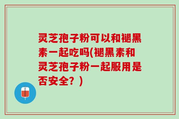 灵芝孢子粉可以和褪黑素一起吃吗(褪黑素和灵芝孢子粉一起服用是否安全？)