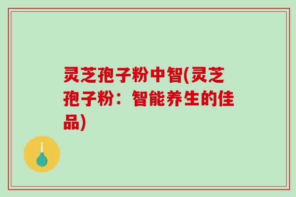 灵芝孢子粉中智(灵芝孢子粉：智能养生的佳品)