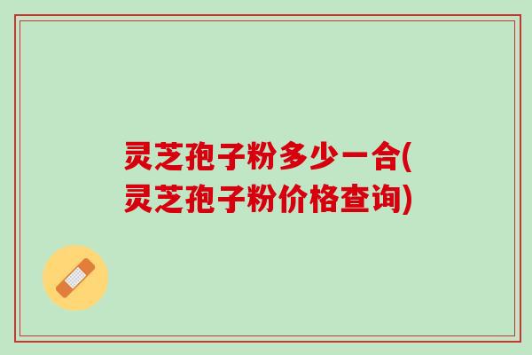 灵芝孢子粉多少一合(灵芝孢子粉价格查询) 灵芝孢子粉多少一合(灵芝孢子粉价格查询)