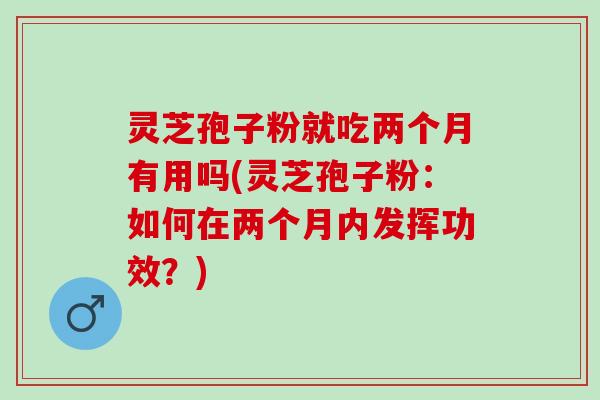 灵芝孢子粉就吃两个月有用吗(灵芝孢子粉：如何在两个月内发挥功效？)