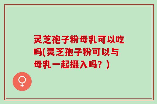 灵芝孢子粉母乳可以吃吗(灵芝孢子粉可以与母乳一起摄入吗？)