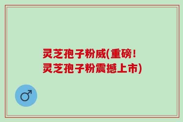 灵芝孢子粉威(重磅！灵芝孢子粉震撼上市)