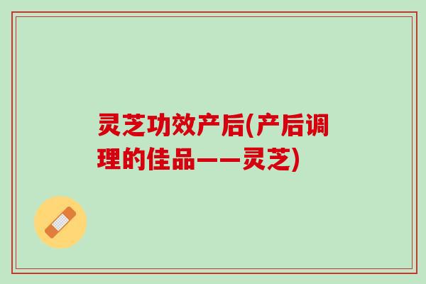 灵芝功效产后(产后调理的佳品——灵芝) 灵芝功效产后(产后调理的佳品——灵芝)
