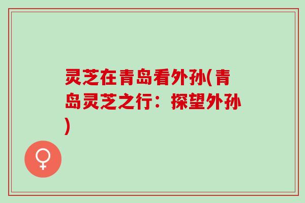 灵芝在青岛看外孙(青岛灵芝之行:探望外孙) 灵芝在青岛看外孙(青岛灵芝之行:探望外孙)