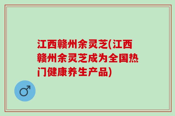 江西赣州余灵芝(江西赣州余灵芝成为全国热门健康养生产品)