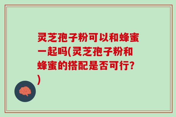 灵芝孢子粉可以和蜂蜜一起吗(灵芝孢子粉和蜂蜜的搭配是否可行？)