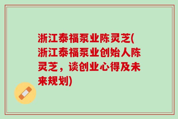 浙江泰福泵业陈灵芝(浙江泰福泵业创始人陈灵芝，谈创业心得及未来规划)