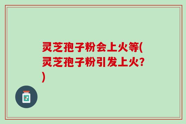 灵芝孢子粉会上火等(灵芝孢子粉引发上火？)