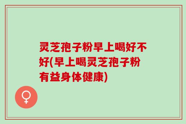 灵芝孢子粉早上喝好不好(早上喝灵芝孢子粉有益身体健康) 灵芝孢子粉早上喝好不好(早上喝灵芝孢子粉有益身体健康)