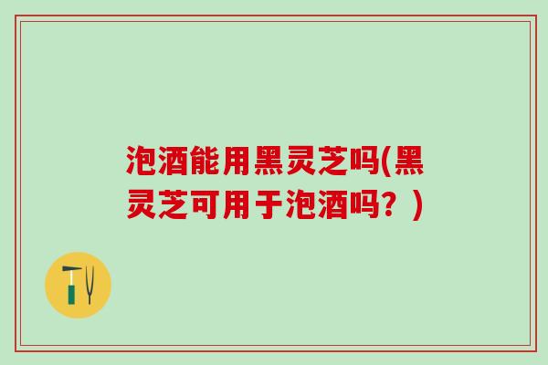 泡酒能用黑灵芝吗(黑灵芝可用于泡酒吗？)